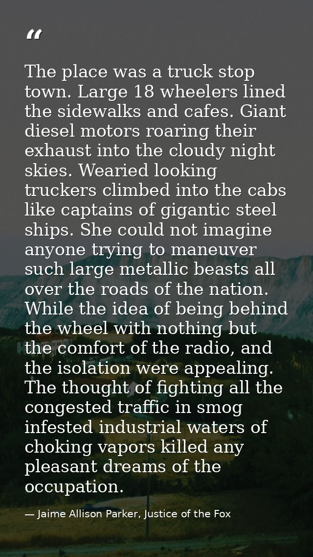 The place was a truck stop town. Large 18 wheelers lined the sidewalks and cafes. Giant diesel motors roaring their exha — Jaime Allison Parker, Justice of the Fox