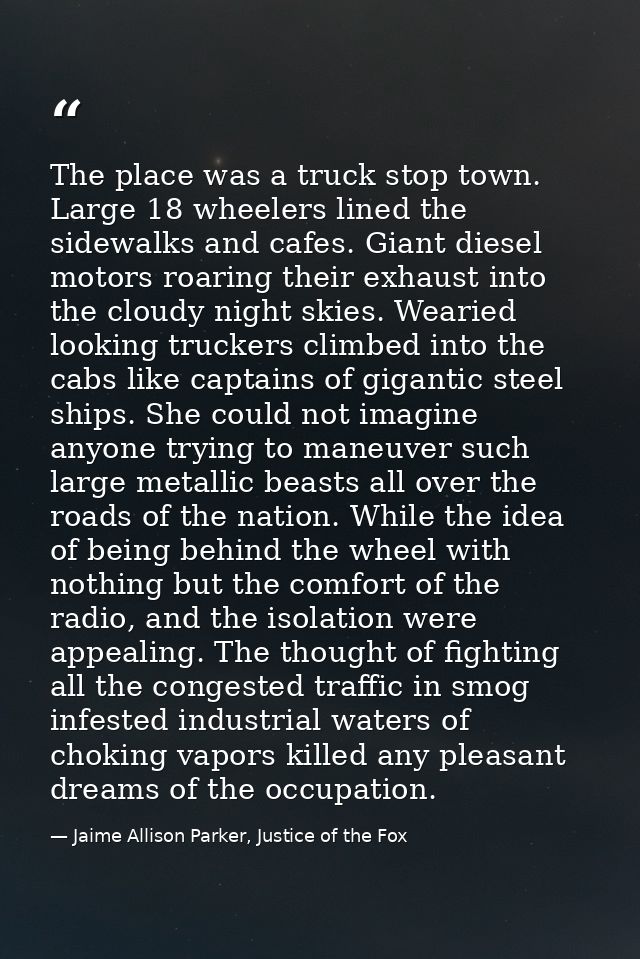 The place was a truck stop town. Large 18 wheelers lined the sidewalks and cafes. Giant diesel motors roaring their exha — Jaime Allison Parker, Justice of the Fox