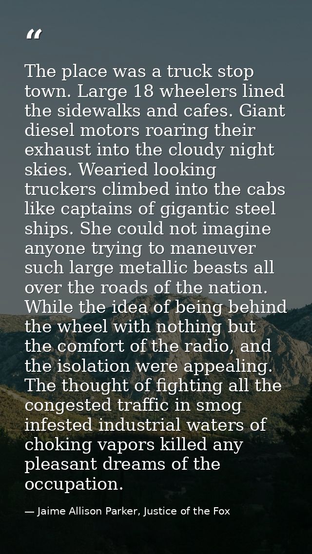 The place was a truck stop town. Large 18 wheelers lined the sidewalks and cafes. Giant diesel motors roaring their exha — Jaime Allison Parker, Justice of the Fox