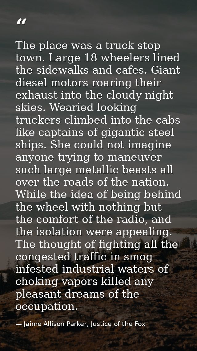 The place was a truck stop town. Large 18 wheelers lined the sidewalks and cafes. Giant diesel motors roaring their exha — Jaime Allison Parker, Justice of the Fox