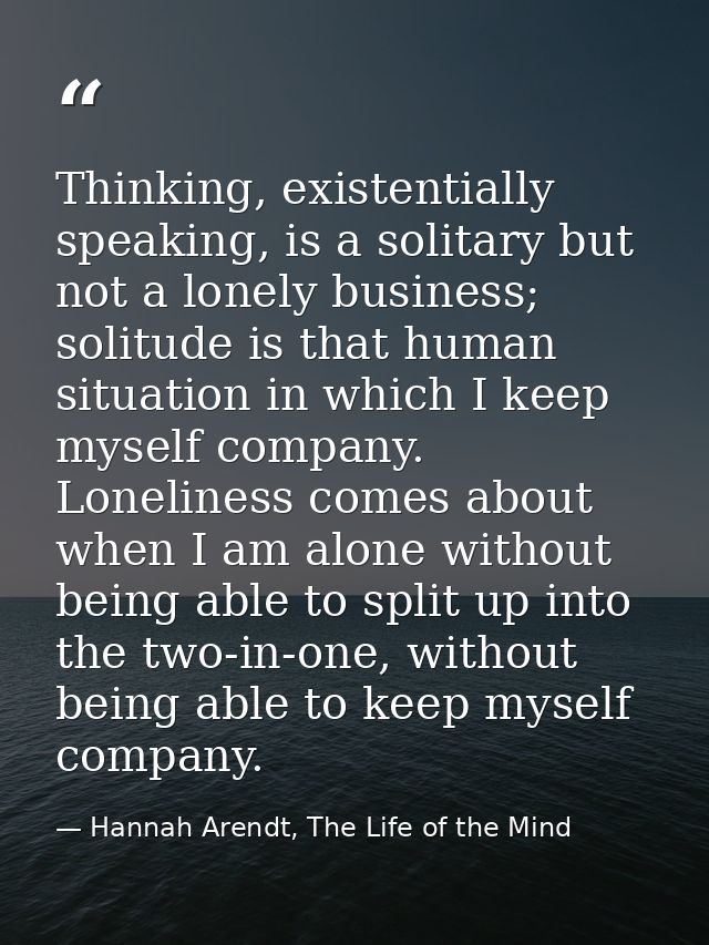 Thinking, existentially speaking, is a solitary but not a lonely business; solitude is that human situation in which I k — Hannah Arendt, The Life of the Mind
