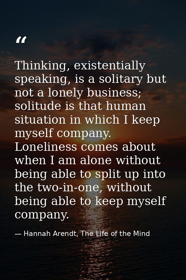 Thinking, existentially speaking, is a solitary but not a lonely business; solitude is that human situation in which I k — Hannah Arendt, The Life of the Mind