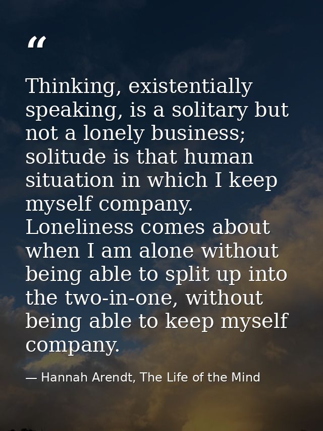 Thinking, existentially speaking, is a solitary but not a lonely business; solitude is that human situation in which I k — Hannah Arendt, The Life of the Mind