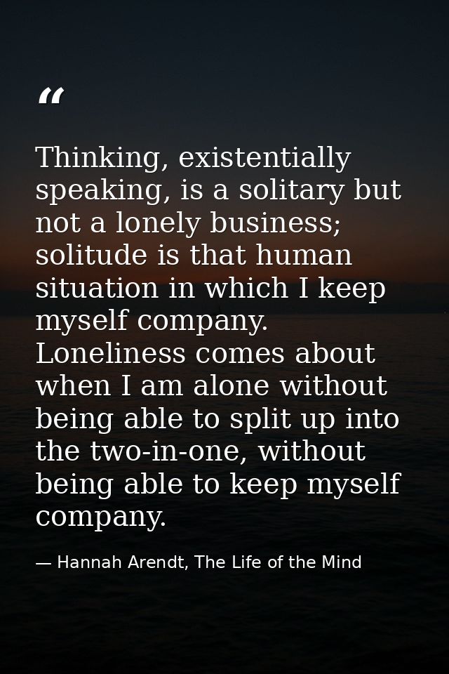 Thinking, existentially speaking, is a solitary but not a lonely business; solitude is that human situation in which I k — Hannah Arendt, The Life of the Mind