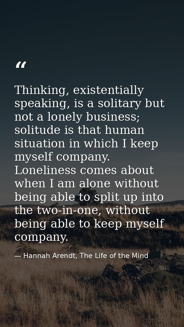 Thinking, existentially speaking, is a solitary but not a lonely business; solitude is that human situation in which I k — Hannah Arendt, The Life of the Mind