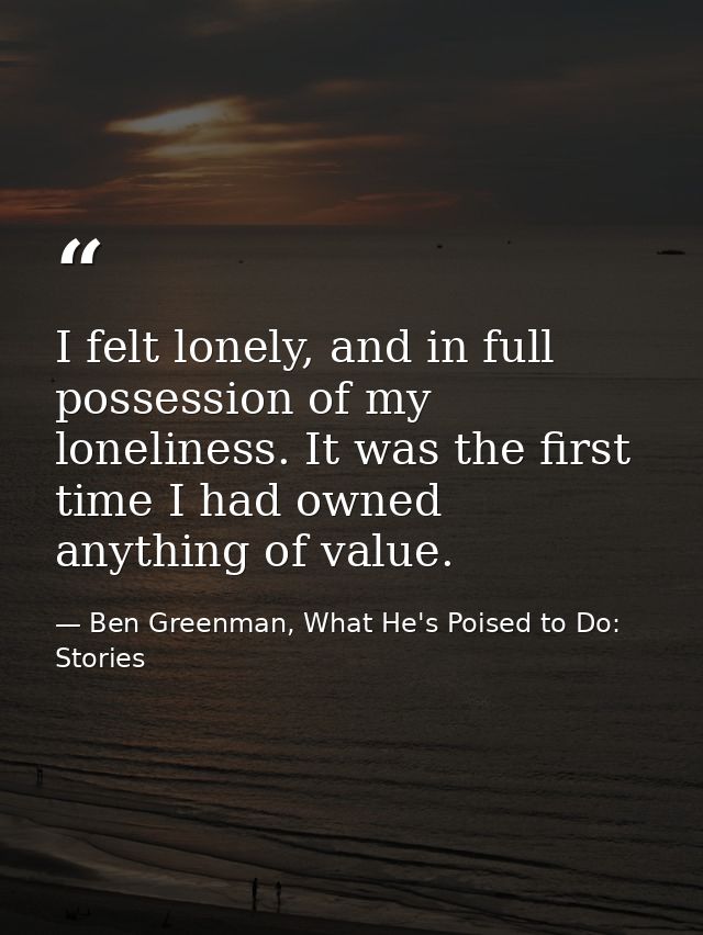 I felt lonely, and in full possession of my loneliness. It was the first time I had owned anything of value. — Ben Greenman, What He's Poised to Do: Stories