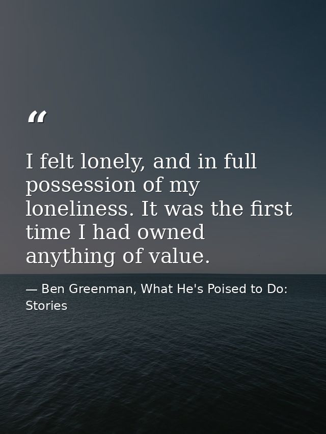 I felt lonely, and in full possession of my loneliness. It was the first time I had owned anything of value. — Ben Greenman, What He's Poised to Do: Stories