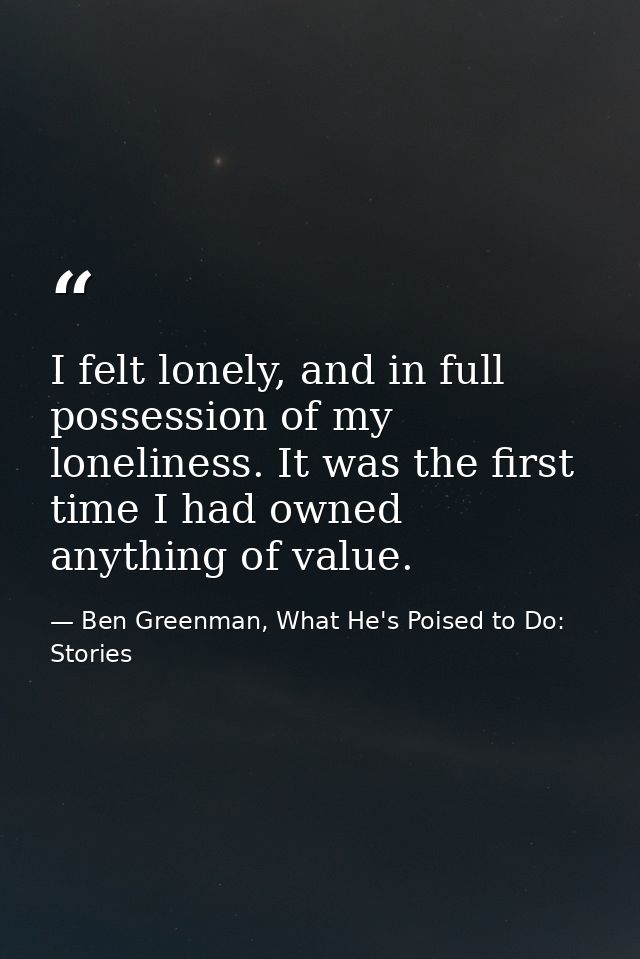 I felt lonely, and in full possession of my loneliness. It was the first time I had owned anything of value. — Ben Greenman, What He's Poised to Do: Stories