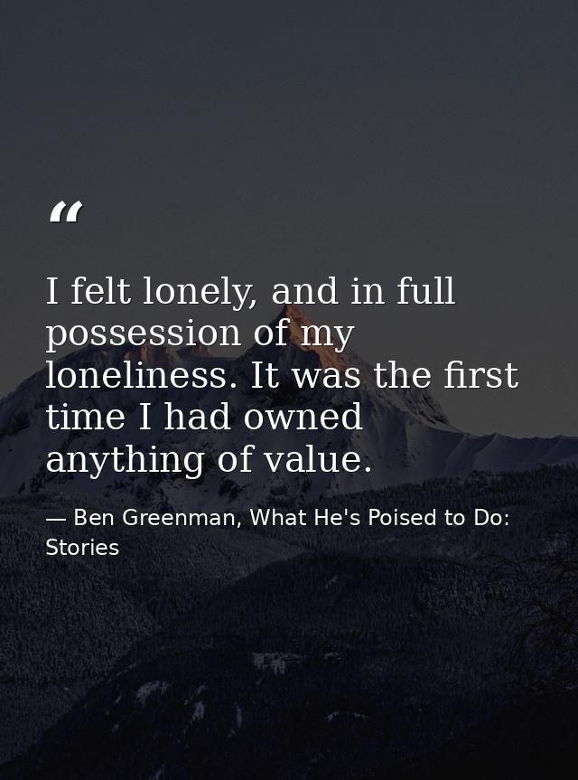 I felt lonely, and in full possession of my loneliness. It was the first time I had owned anything of value. — Ben Greenman, What He's Poised to Do: Stories