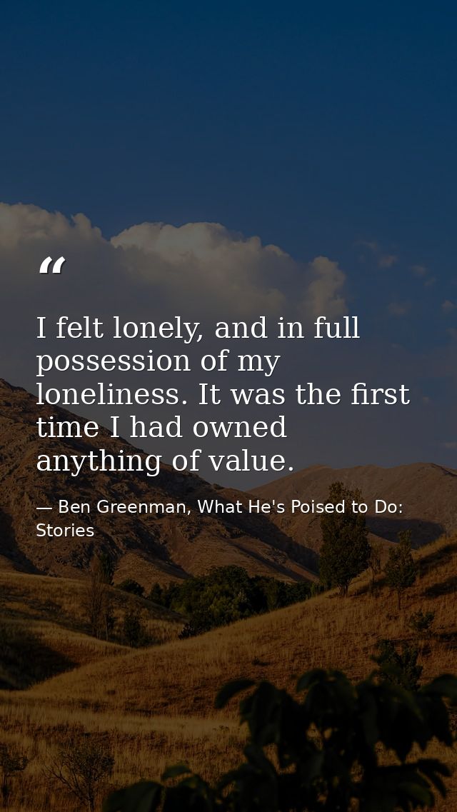I felt lonely, and in full possession of my loneliness. It was the first time I had owned anything of value. — Ben Greenman, What He's Poised to Do: Stories