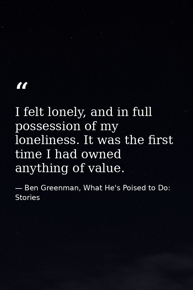 I felt lonely, and in full possession of my loneliness. It was the first time I had owned anything of value. — Ben Greenman, What He's Poised to Do: Stories