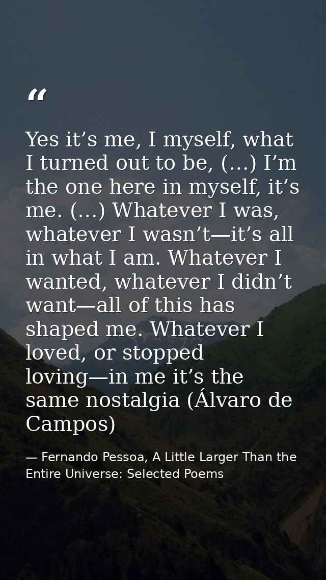 Yes it’s me, I myself, what I turned out to be, (…) I’m the one here in myself, it’s me. (…) Whatever I was, whatever I  — Fernando Pessoa, A Little Larger Than the Entire Universe: Selected Poems