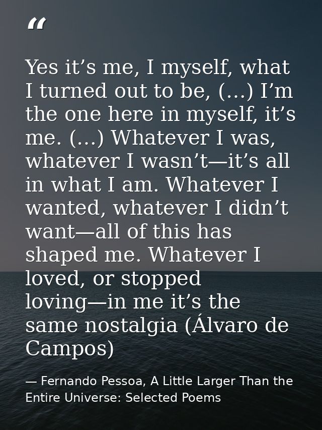 Yes it’s me, I myself, what I turned out to be, (…) I’m the one here in myself, it’s me. (…) Whatever I was, whatever I  — Fernando Pessoa, A Little Larger Than the Entire Universe: Selected Poems