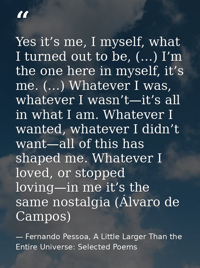 Yes it’s me, I myself, what I turned out to be, (…) I’m the one here in myself, it’s me. (…) Whatever I was, whatever I  — Fernando Pessoa, A Little Larger Than the Entire Universe: Selected Poems