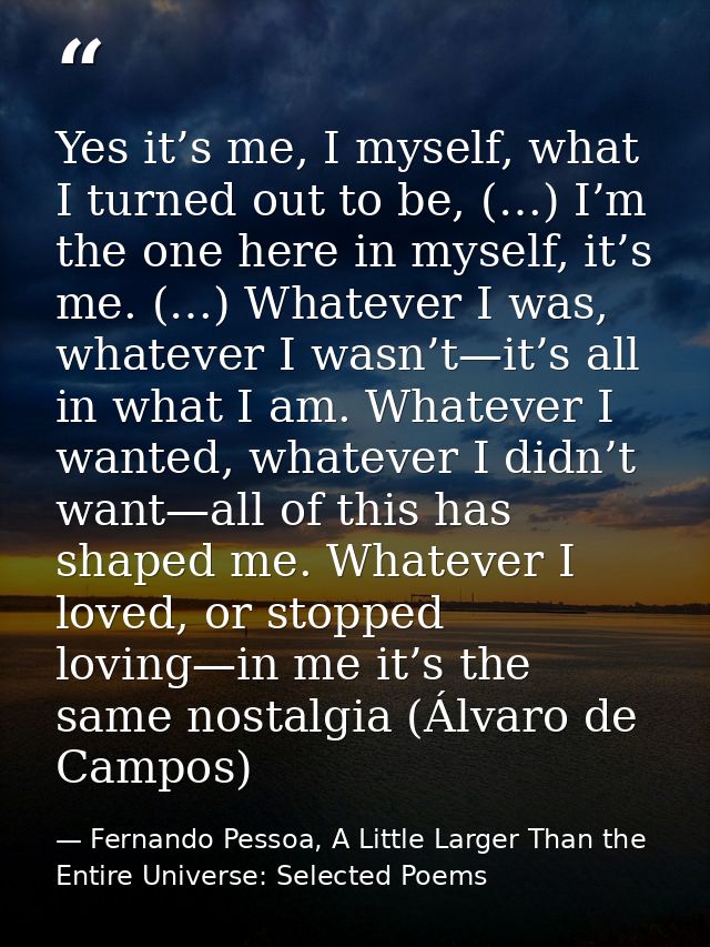 Yes it’s me, I myself, what I turned out to be, (…) I’m the one here in myself, it’s me. (…) Whatever I was, whatever I  — Fernando Pessoa, A Little Larger Than the Entire Universe: Selected Poems