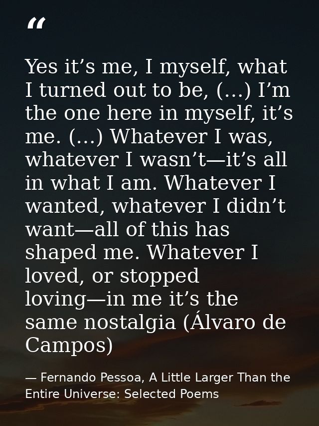 Yes it’s me, I myself, what I turned out to be, (…) I’m the one here in myself, it’s me. (…) Whatever I was, whatever I  — Fernando Pessoa, A Little Larger Than the Entire Universe: Selected Poems
