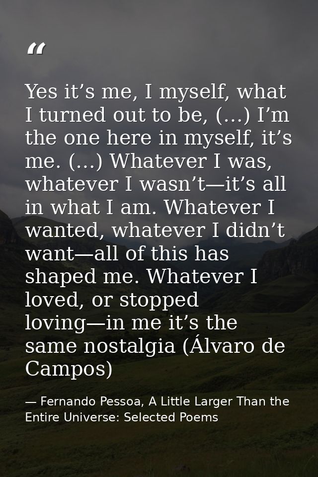 Yes it’s me, I myself, what I turned out to be, (…) I’m the one here in myself, it’s me. (…) Whatever I was, whatever I  — Fernando Pessoa, A Little Larger Than the Entire Universe: Selected Poems