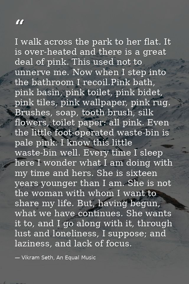 I walk across the park to her flat. It is over-heated and there is a great deal of pink. This used not to unnerve me. No — Vikram Seth, An Equal Music