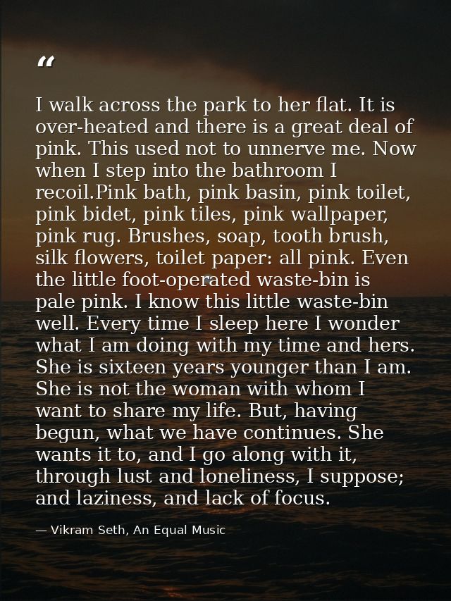 I walk across the park to her flat. It is over-heated and there is a great deal of pink. This used not to unnerve me. No — Vikram Seth, An Equal Music