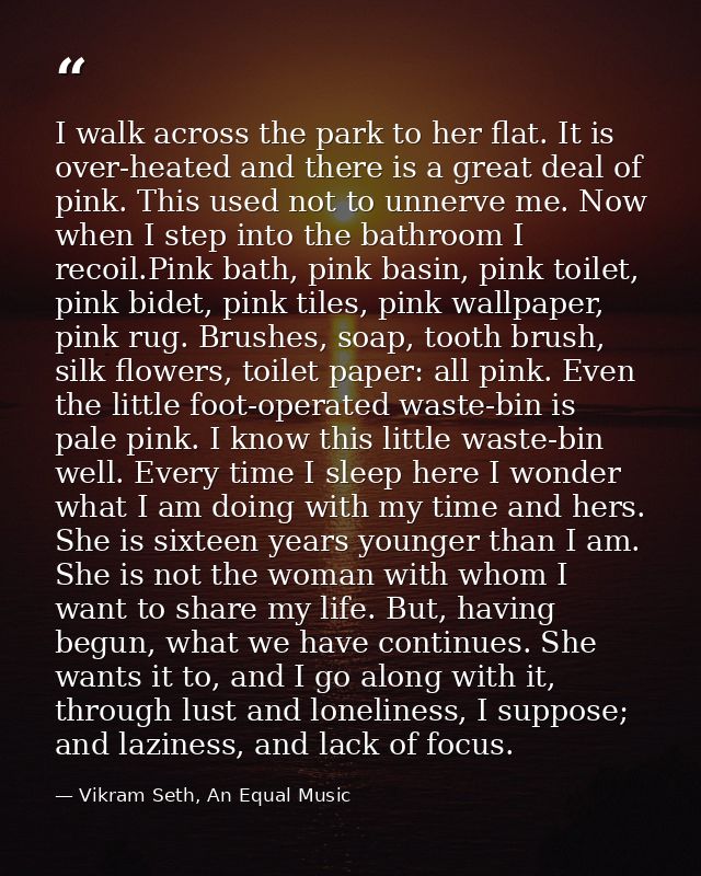 I walk across the park to her flat. It is over-heated and there is a great deal of pink. This used not to unnerve me. No — Vikram Seth, An Equal Music