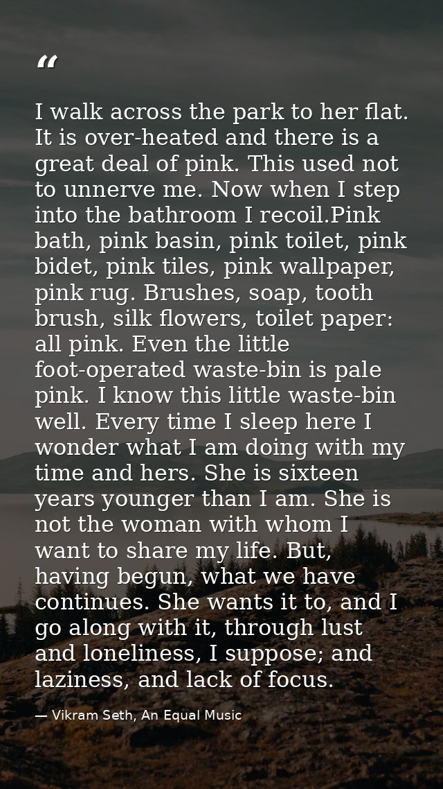 I walk across the park to her flat. It is over-heated and there is a great deal of pink. This used not to unnerve me. No — Vikram Seth, An Equal Music