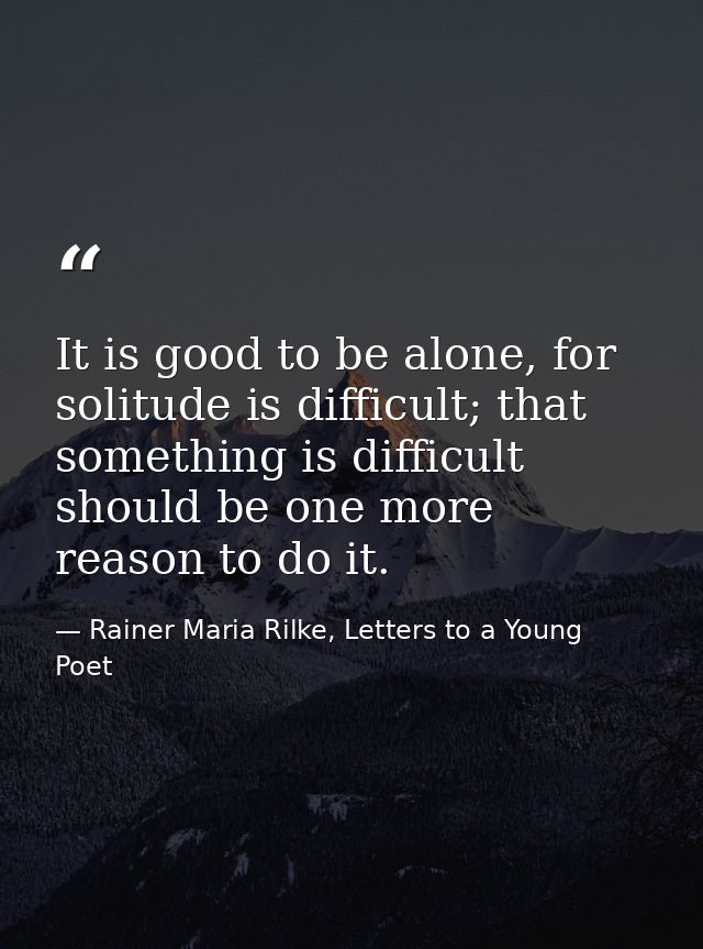It is good to be alone, for solitude is difficult; that something is difficult should be one more reason to do it. — Rainer Maria Rilke, Letters to a Young Poet