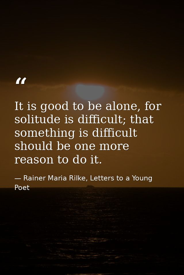 It is good to be alone, for solitude is difficult; that something is difficult should be one more reason to do it. — Rainer Maria Rilke, Letters to a Young Poet