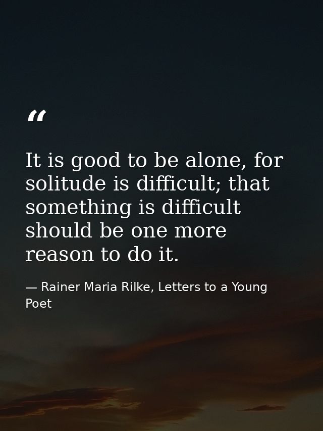 It is good to be alone, for solitude is difficult; that something is difficult should be one more reason to do it. — Rainer Maria Rilke, Letters to a Young Poet