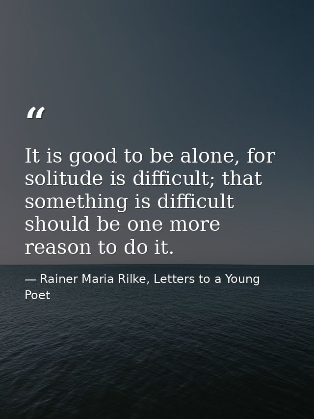 It is good to be alone, for solitude is difficult; that something is difficult should be one more reason to do it. — Rainer Maria Rilke, Letters to a Young Poet