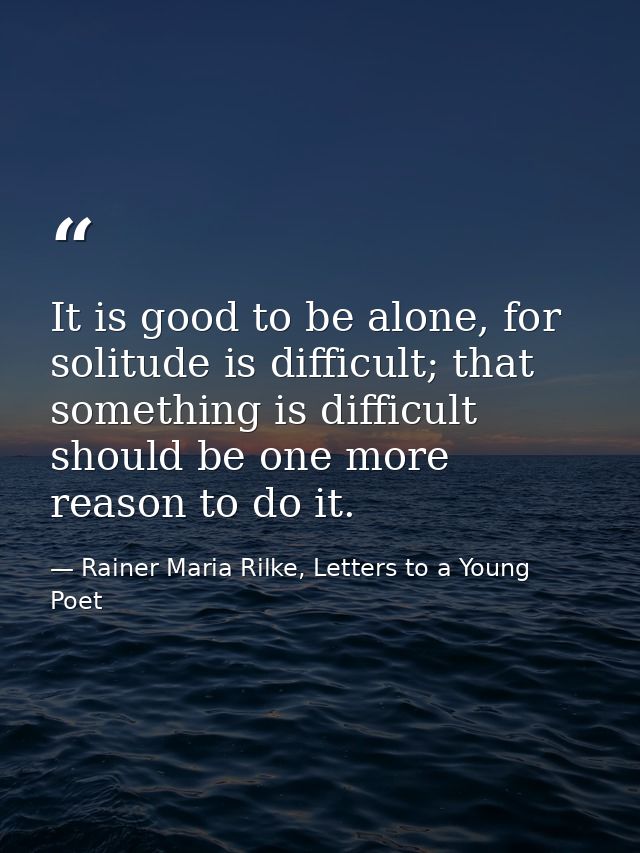 It is good to be alone, for solitude is difficult; that something is difficult should be one more reason to do it. — Rainer Maria Rilke, Letters to a Young Poet