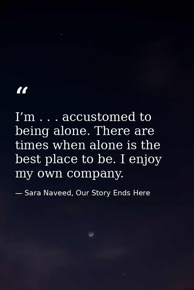 I’m . . . accustomed to being alone. There are times when alone is the best place to be. I enjoy my own company. — Sara Naveed, Our Story Ends Here