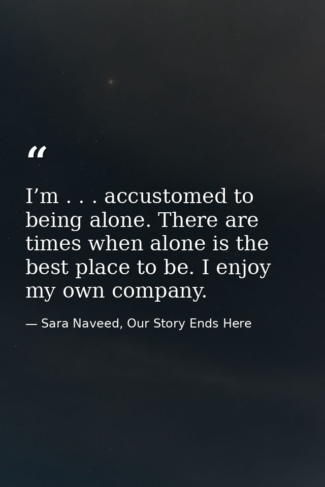 I’m . . . accustomed to being alone. There are times when alone is the best place to be. I enjoy my own company. — Sara Naveed, Our Story Ends Here