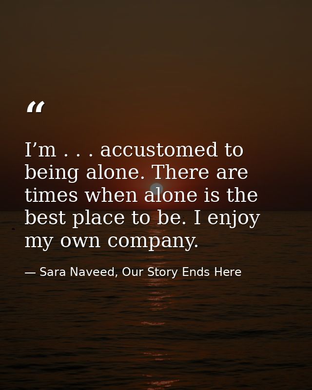 I’m . . . accustomed to being alone. There are times when alone is the best place to be. I enjoy my own company. — Sara Naveed, Our Story Ends Here