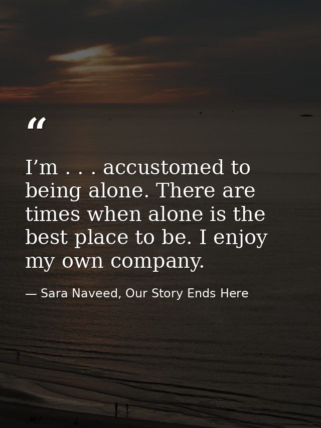 I’m . . . accustomed to being alone. There are times when alone is the best place to be. I enjoy my own company. — Sara Naveed, Our Story Ends Here