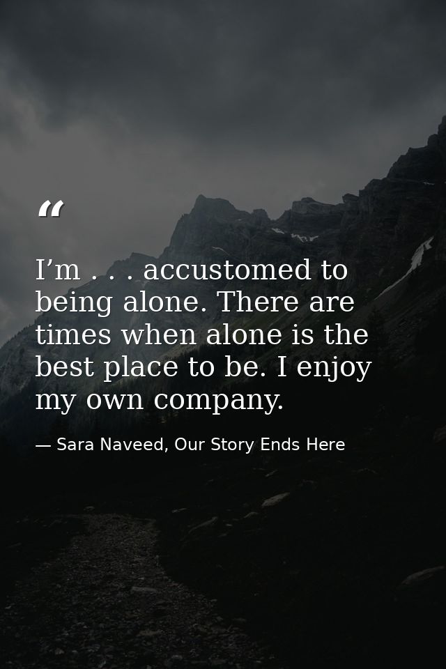 I’m . . . accustomed to being alone. There are times when alone is the best place to be. I enjoy my own company. — Sara Naveed, Our Story Ends Here