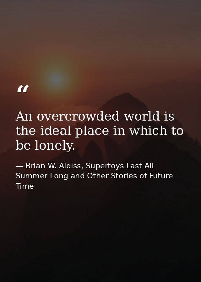 An overcrowded world is the ideal place in which to be lonely. — Brian W. Aldiss, Supertoys Last All Summer Long and Other Stories of Future Time