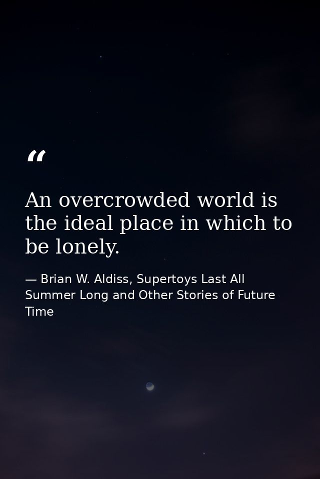 An overcrowded world is the ideal place in which to be lonely. — Brian W. Aldiss, Supertoys Last All Summer Long and Other Stories of Future Time