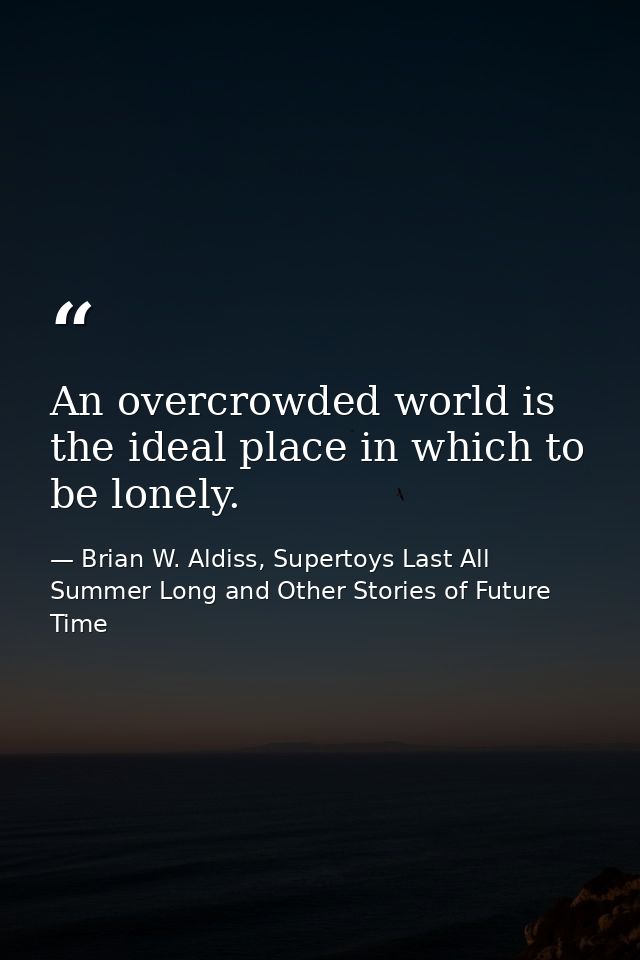 An overcrowded world is the ideal place in which to be lonely. — Brian W. Aldiss, Supertoys Last All Summer Long and Other Stories of Future Time