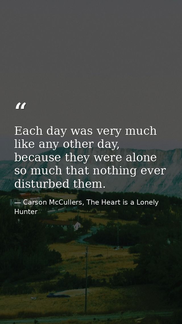 Each day was very much like any other day, because they were alone so much that nothing ever disturbed them. — Carson McCullers, The Heart is a Lonely Hunter