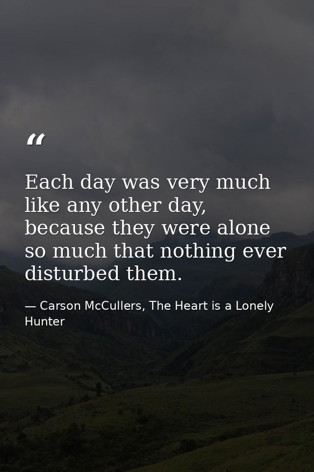 Each day was very much like any other day, because they were alone so much that nothing ever disturbed them. — Carson McCullers, The Heart is a Lonely Hunter