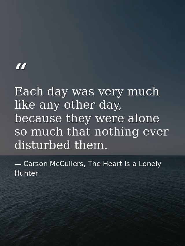 Each day was very much like any other day, because they were alone so much that nothing ever disturbed them. — Carson McCullers, The Heart is a Lonely Hunter