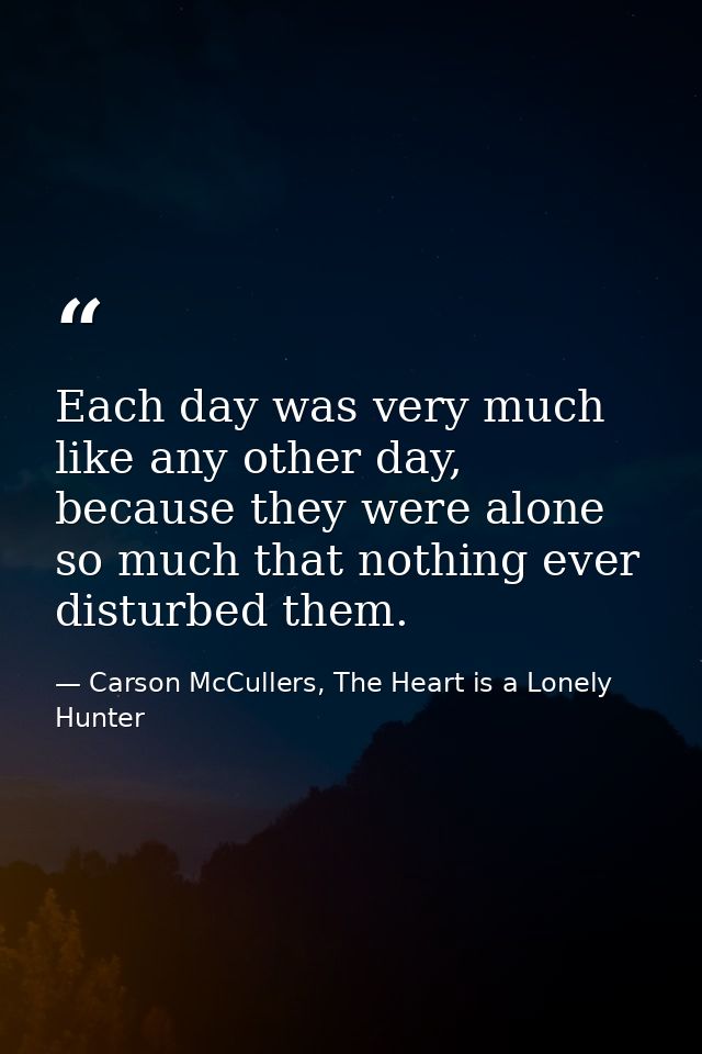 Each day was very much like any other day, because they were alone so much that nothing ever disturbed them. — Carson McCullers, The Heart is a Lonely Hunter