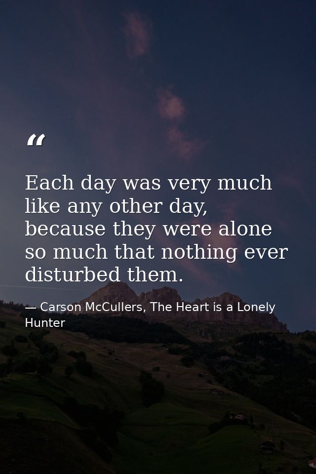 Each day was very much like any other day, because they were alone so much that nothing ever disturbed them. — Carson McCullers, The Heart is a Lonely Hunter