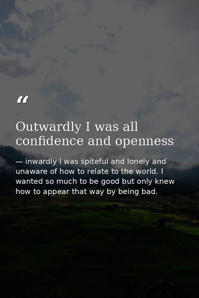 Outwardly I was all confidence and openness — inwardly I was spiteful and lonely and unaware of how to relate to the world. I wanted so much to be good but only knew how to appear that way by being bad.