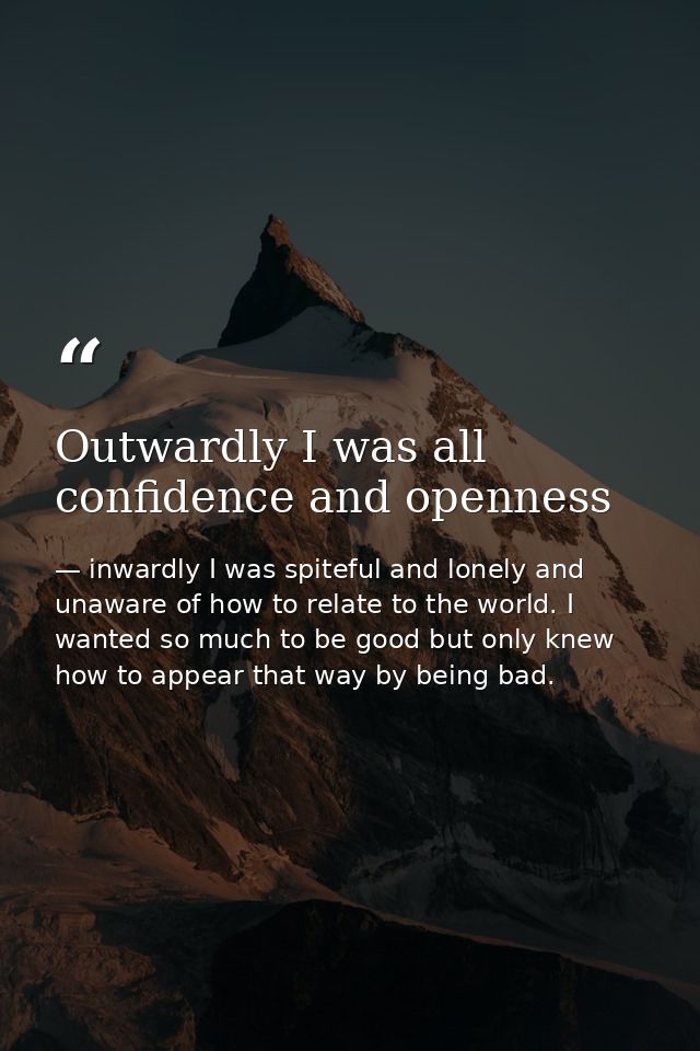 Outwardly I was all confidence and openness — inwardly I was spiteful and lonely and unaware of how to relate to the world. I wanted so much to be good but only knew how to appear that way by being bad.