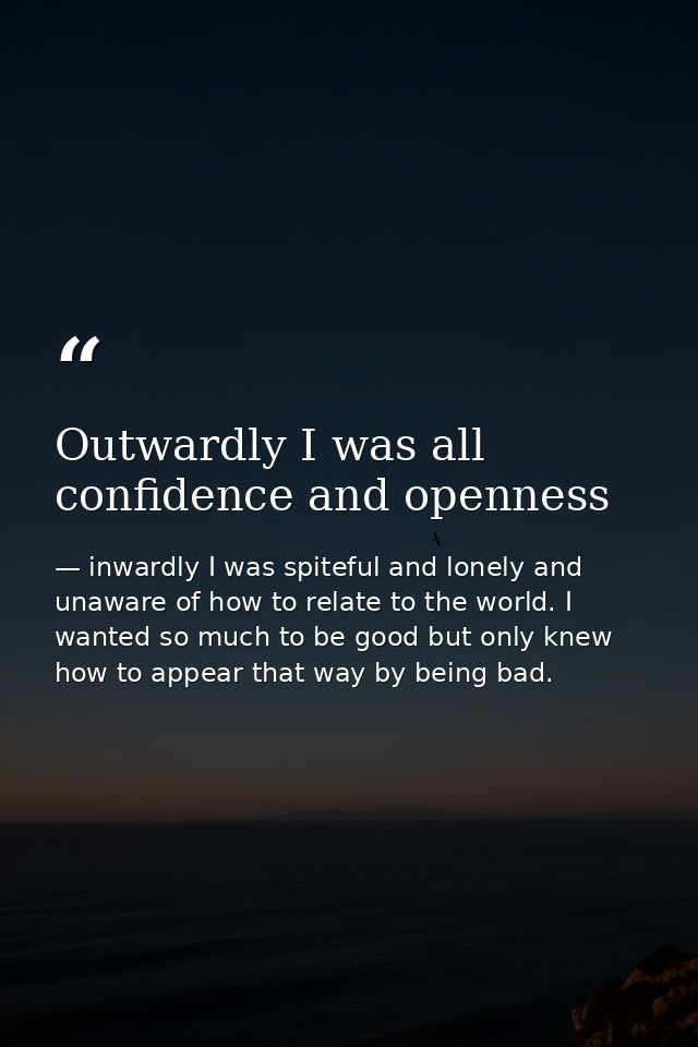 Outwardly I was all confidence and openness — inwardly I was spiteful and lonely and unaware of how to relate to the world. I wanted so much to be good but only knew how to appear that way by being bad.