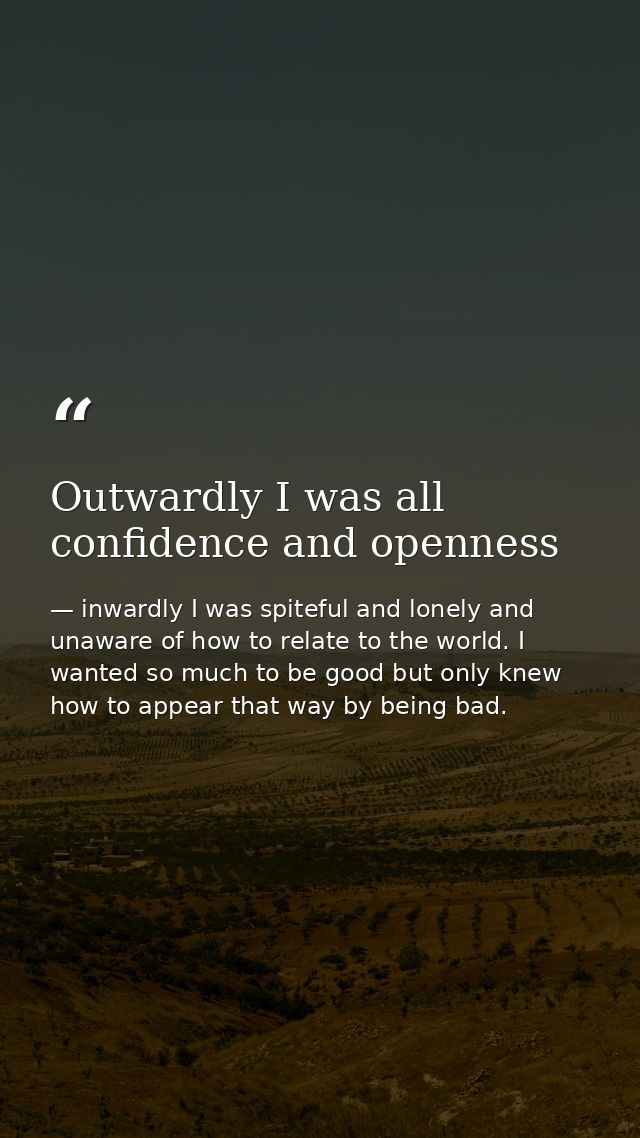 Outwardly I was all confidence and openness — inwardly I was spiteful and lonely and unaware of how to relate to the world. I wanted so much to be good but only knew how to appear that way by being bad.