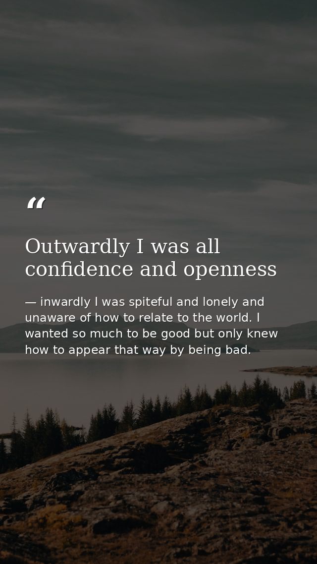 Outwardly I was all confidence and openness — inwardly I was spiteful and lonely and unaware of how to relate to the world. I wanted so much to be good but only knew how to appear that way by being bad.