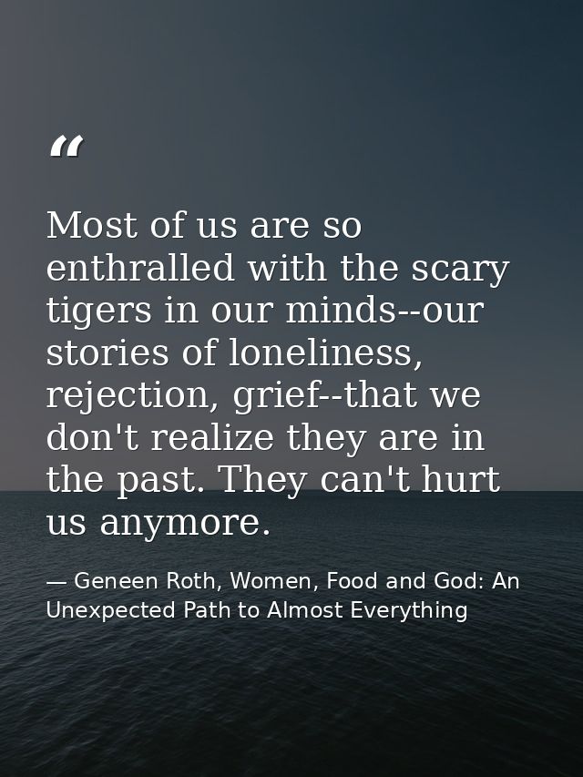 Most of us are so enthralled with the scary tigers in our minds--our stories of loneliness, rejection, grief--that we do — Geneen Roth, Women, Food and God: An Unexpected Path to Almost Everything