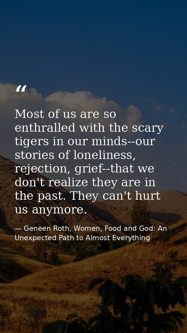 Most of us are so enthralled with the scary tigers in our minds--our stories of loneliness, rejection, grief--that we do — Geneen Roth, Women, Food and God: An Unexpected Path to Almost Everything